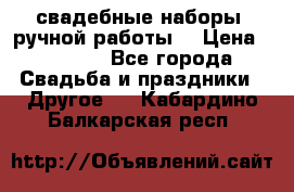 свадебные наборы (ручной работы) › Цена ­ 1 200 - Все города Свадьба и праздники » Другое   . Кабардино-Балкарская респ.